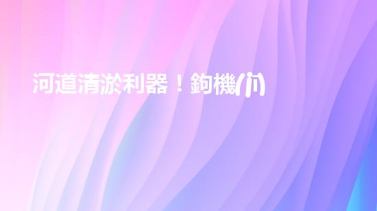 河道清淤利器！鉤機(jī)設(shè)備，解決河道堵塞難題？